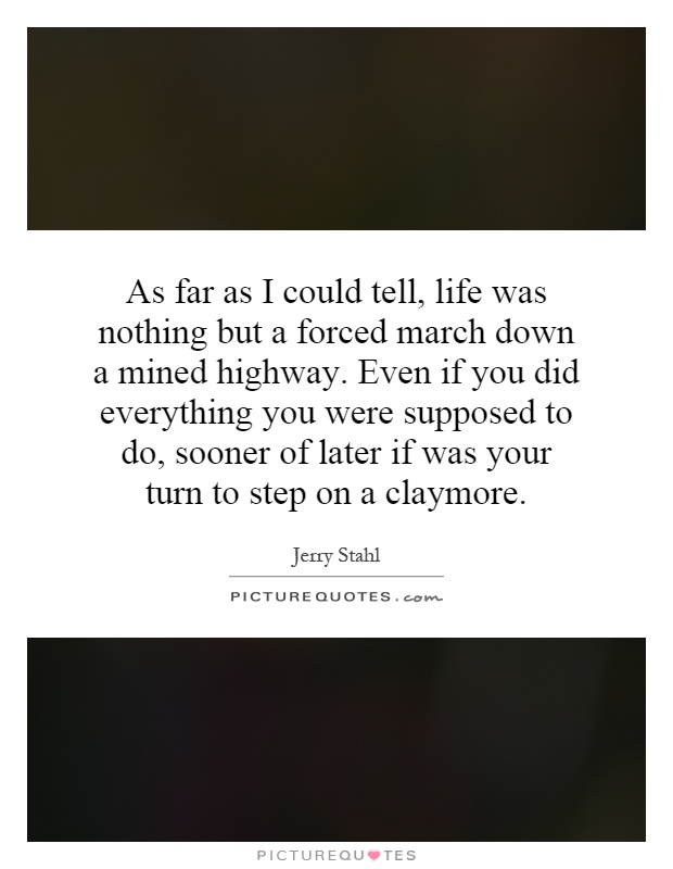 As far as I could tell, life was nothing but a forced march down a mined highway. Even if you did everything you were supposed to do, sooner of later if was your turn to step on a claymore Picture Quote #1