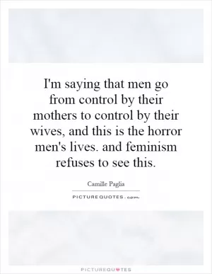 I'm saying that men go from control by their mothers to control by their wives, and this is the horror men's lives. and feminism refuses to see this Picture Quote #1