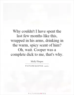 Why couldn't I have spent the last few months like this, wrapped in his arms, drinking in the warm, spicy scent of him? Oh, wait. Cooper was a complete dick to me, that's why Picture Quote #1