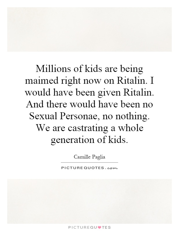 Millions of kids are being maimed right now on Ritalin. I would have been given Ritalin. And there would have been no Sexual Personae, no nothing. We are castrating a whole generation of kids Picture Quote #1