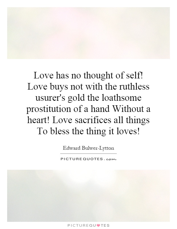 Love has no thought of self! Love buys not with the ruthless usurer's gold the loathsome prostitution of a hand Without a heart! Love sacrifices all things To bless the thing it loves! Picture Quote #1