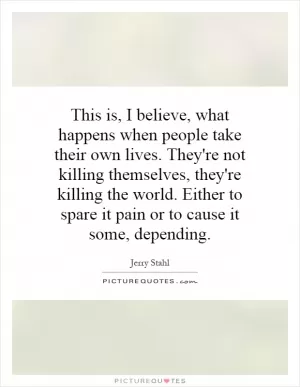 This is, I believe, what happens when people take their own lives. They're not killing themselves, they're killing the world. Either to spare it pain or to cause it some, depending Picture Quote #1