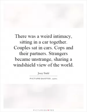 There was a weird intimacy, sitting in a car together. Couples sat in cars. Cops and their partners. Strangers became unstrange, sharing a windshield view of the world Picture Quote #1