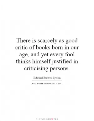 There is scarcely as good critic of books born in our age, and yet every fool thinks himself justified in criticising persons Picture Quote #1
