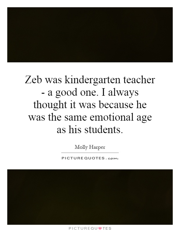 Zeb was kindergarten teacher - a good one. I always thought it was because he was the same emotional age as his students Picture Quote #1