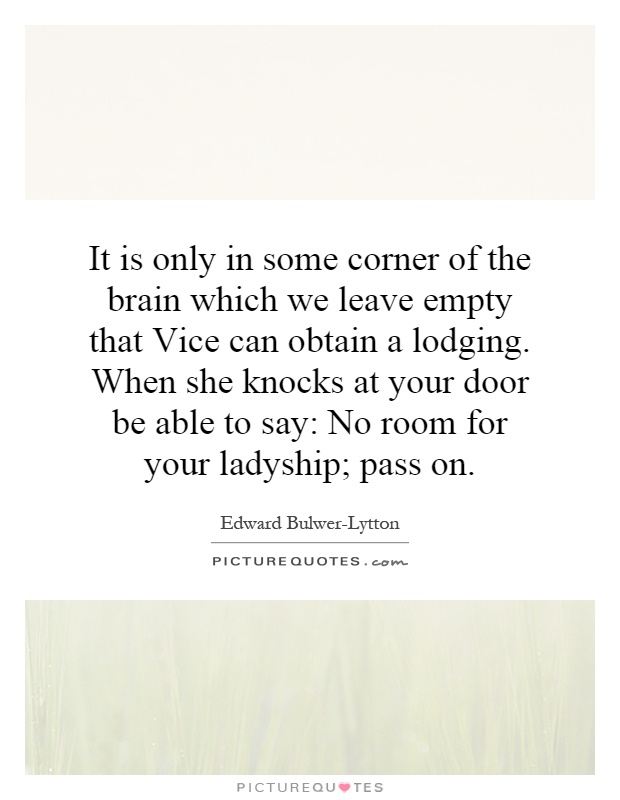 It is only in some corner of the brain which we leave empty that Vice can obtain a lodging. When she knocks at your door be able to say: No room for your ladyship; pass on Picture Quote #1