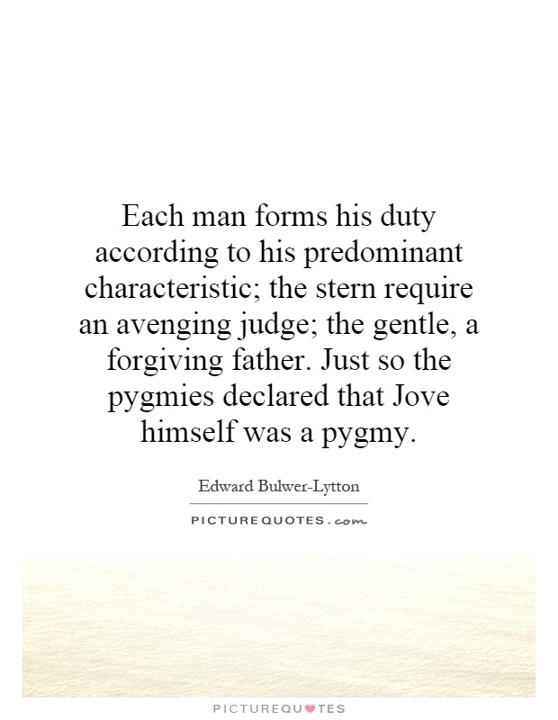 Each man forms his duty according to his predominant characteristic; the stern require an avenging judge; the gentle, a forgiving father. Just so the pygmies declared that Jove himself was a pygmy Picture Quote #1