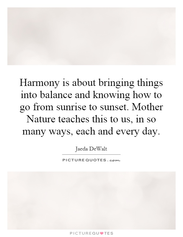 Harmony is about bringing things into balance and knowing how to go from sunrise to sunset. Mother Nature teaches this to us, in so many ways, each and every day Picture Quote #1