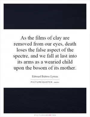 As the films of clay are removed from our eyes, death loses the false aspect of the spectre, and we fall at last into its arms as a wearied child upon the bosom of its mother Picture Quote #1