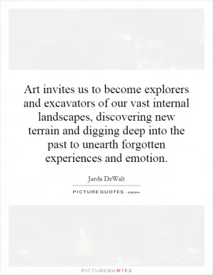 Art invites us to become explorers and excavators of our vast internal landscapes, discovering new terrain and digging deep into the past to unearth forgotten experiences and emotion Picture Quote #1