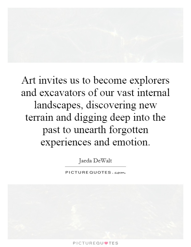 Art invites us to become explorers and excavators of our vast internal landscapes, discovering new terrain and digging deep into the past to unearth forgotten experiences and emotion Picture Quote #1