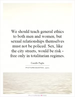 We should teach general ethics to both men and women, but sexual relationships themselves must not be policed. Sex, like the city streets, would be risk - free only in totalitarian regimes Picture Quote #1
