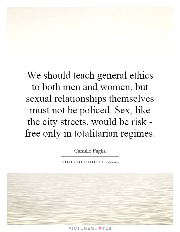 We should teach general ethics to both men and women, but sexual relationships themselves must not be policed. Sex, like the city streets, would be risk - free only in totalitarian regimes Picture Quote #1