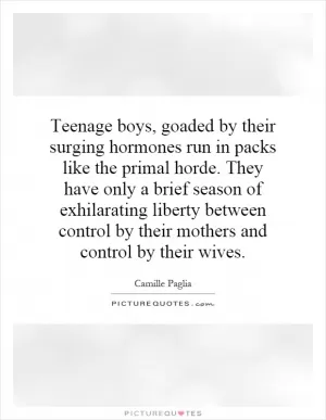 Teenage boys, goaded by their surging hormones run in packs like the primal horde. They have only a brief season of exhilarating liberty between control by their mothers and control by their wives Picture Quote #1