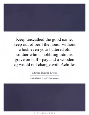 Keep unscathed the good name; keep out of peril the honor without which even your battered old soldier who is hobbling into his grave on half - pay and a wooden leg would not change with Achilles Picture Quote #1