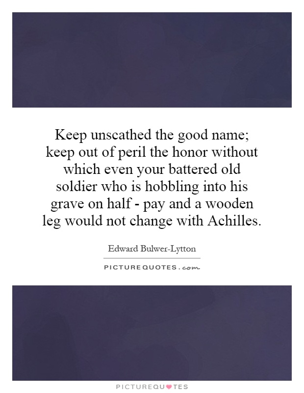 Keep unscathed the good name; keep out of peril the honor without which even your battered old soldier who is hobbling into his grave on half - pay and a wooden leg would not change with Achilles Picture Quote #1
