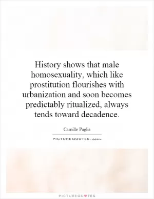 History shows that male homosexuality, which like prostitution flourishes with urbanization and soon becomes predictably ritualized, always tends toward decadence Picture Quote #1