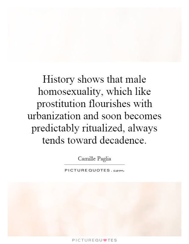 History shows that male homosexuality, which like prostitution flourishes with urbanization and soon becomes predictably ritualized, always tends toward decadence Picture Quote #1