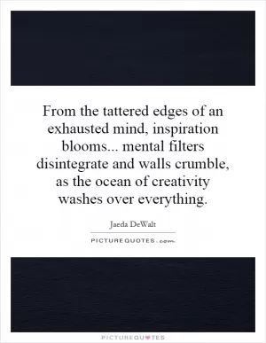 From the tattered edges of an exhausted mind, inspiration blooms... mental filters disintegrate and walls crumble, as the ocean of creativity washes over everything Picture Quote #1