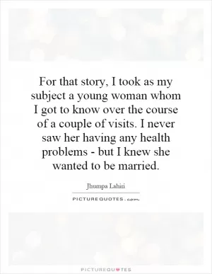 For that story, I took as my subject a young woman whom I got to know over the course of a couple of visits. I never saw her having any health problems - but I knew she wanted to be married Picture Quote #1