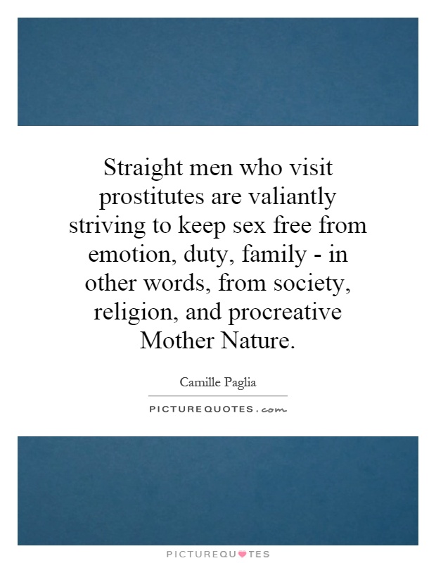 Straight men who visit prostitutes are valiantly striving to keep sex free from emotion, duty, family - in other words, from society, religion, and procreative Mother Nature Picture Quote #1