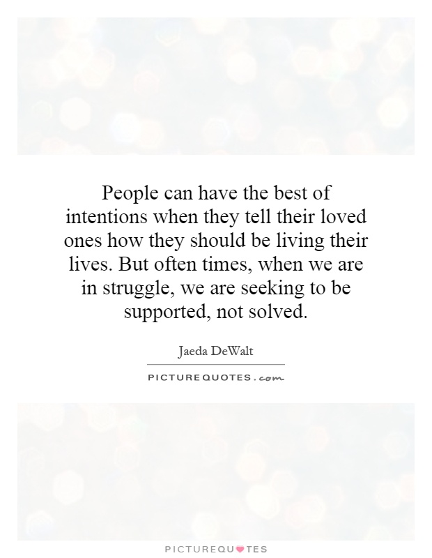 People can have the best of intentions when they tell their loved ones how they should be living their lives. But often times, when we are in struggle, we are seeking to be supported, not solved Picture Quote #1