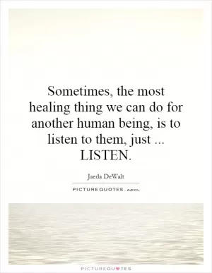 Sometimes, the most healing thing we can do for another human being, is to listen to them, just... LISTEN Picture Quote #1