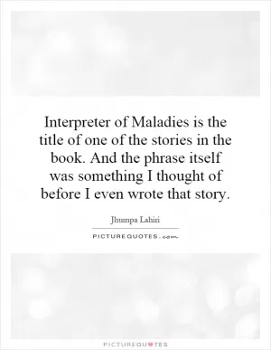 Interpreter of Maladies is the title of one of the stories in the book. And the phrase itself was something I thought of before I even wrote that story Picture Quote #1