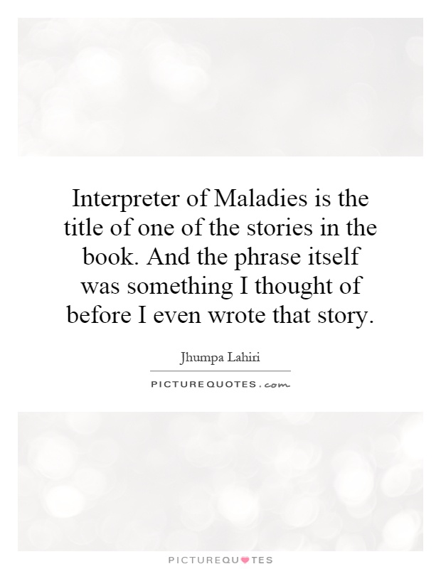 Interpreter of Maladies is the title of one of the stories in the book. And the phrase itself was something I thought of before I even wrote that story Picture Quote #1