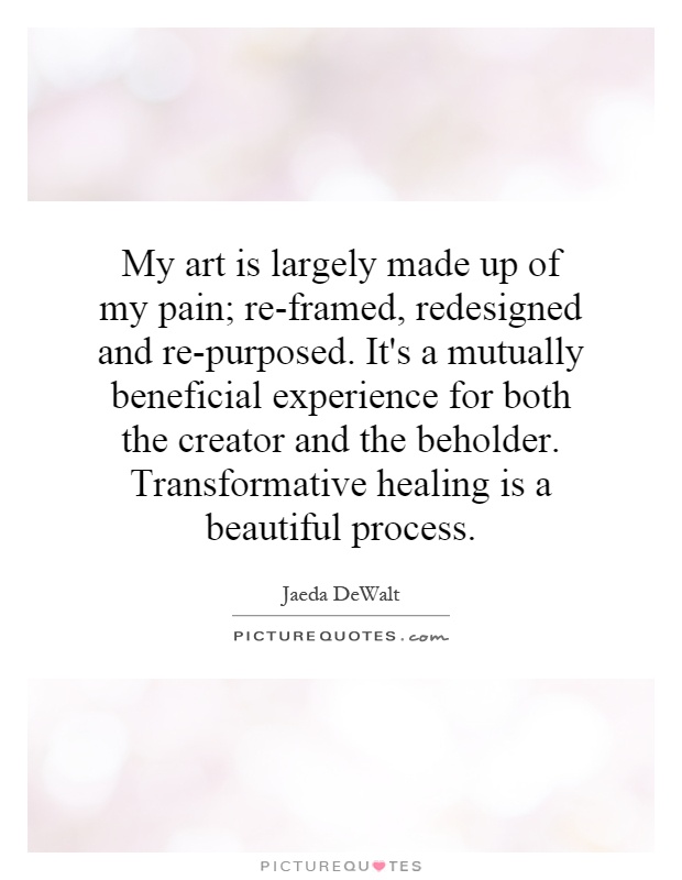 My art is largely made up of my pain; re-framed, redesigned and re-purposed. It's a mutually beneficial experience for both the creator and the beholder. Transformative healing is a beautiful process Picture Quote #1