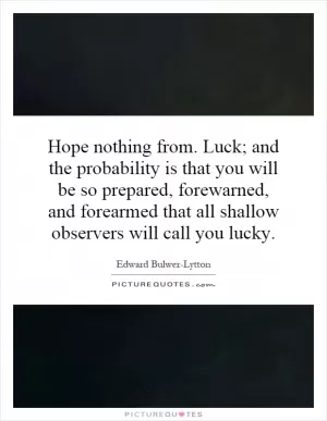 Hope nothing from. Luck; and the probability is that you will be so prepared, forewarned, and forearmed that all shallow observers will call you lucky Picture Quote #1