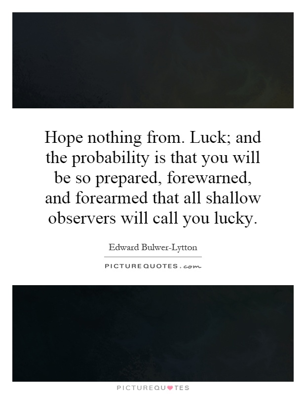 Hope nothing from. Luck; and the probability is that you will be so prepared, forewarned, and forearmed that all shallow observers will call you lucky Picture Quote #1