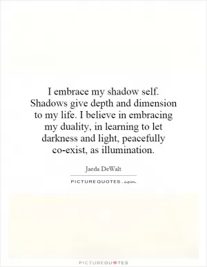 I embrace my shadow self. Shadows give depth and dimension to my life. I believe in embracing my duality, in learning to let darkness and light, peacefully co-exist, as illumination Picture Quote #1