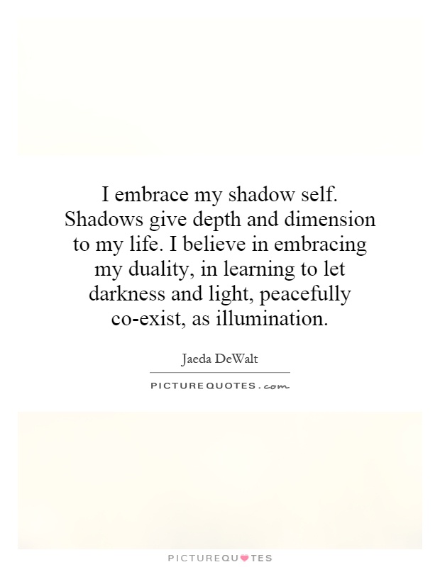 I embrace my shadow self. Shadows give depth and dimension to my life. I believe in embracing my duality, in learning to let darkness and light, peacefully co-exist, as illumination Picture Quote #1