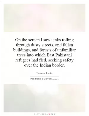 On the screen I saw tanks rolling through dusty streets, and fallen buildings, and forests of unfamiliar trees into which East Pakistani refugees had fled, seeking safety over the Indian border Picture Quote #1