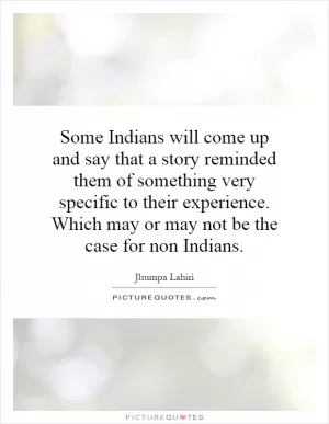Some Indians will come up and say that a story reminded them of something very specific to their experience. Which may or may not be the case for non Indians Picture Quote #1