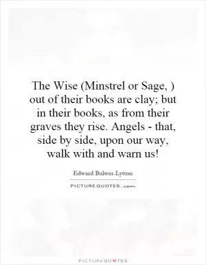 The Wise (Minstrel or Sage, ) out of their books are clay; but in their books, as from their graves they rise. Angels - that, side by side, upon our way, walk with and warn us! Picture Quote #1