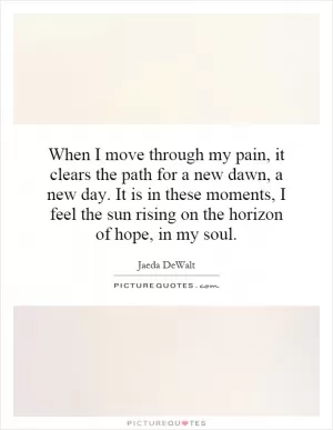 When I move through my pain, it clears the path for a new dawn, a new day. It is in these moments, I feel the sun rising on the horizon of hope, in my soul Picture Quote #1
