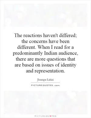 The reactions haven't differed; the concerns have been different. When I read for a predominantly Indian audience, there are more questions that are based on issues of identity and representation Picture Quote #1