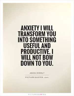 Anxiety I will transform you into something useful and productive. I will not bow down to you Picture Quote #1