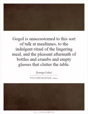 Gogol is unaccustomed to this sort of talk at mealtimes, to the indulgent ritual of the lingering meal, and the pleasant aftermath of bottles and crumbs and empty glasses that clutter the table Picture Quote #1