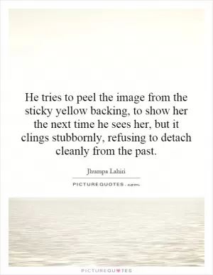 He tries to peel the image from the sticky yellow backing, to show her the next time he sees her, but it clings stubbornly, refusing to detach cleanly from the past Picture Quote #1