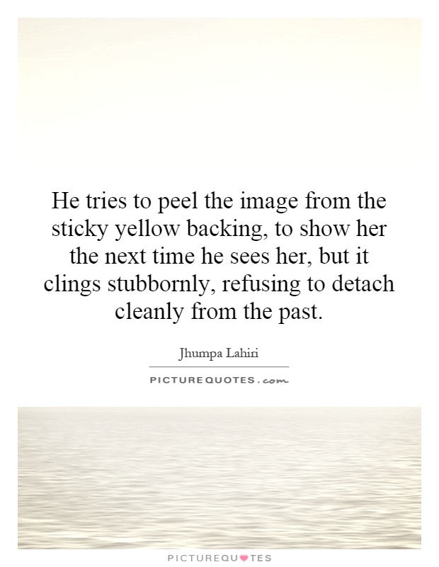He tries to peel the image from the sticky yellow backing, to show her the next time he sees her, but it clings stubbornly, refusing to detach cleanly from the past Picture Quote #1