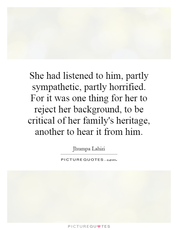 She had listened to him, partly sympathetic, partly horrified. For it was one thing for her to reject her background, to be critical of her family's heritage, another to hear it from him Picture Quote #1
