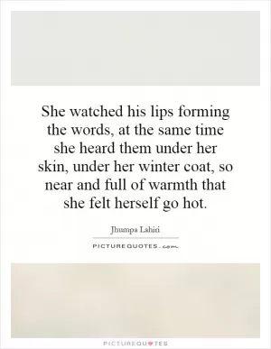 She watched his lips forming the words, at the same time she heard them under her skin, under her winter coat, so near and full of warmth that she felt herself go hot Picture Quote #1