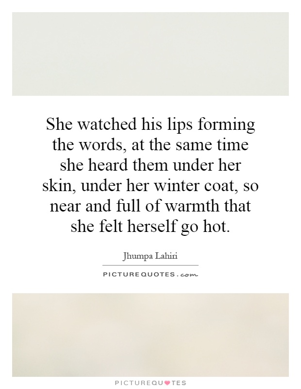 She watched his lips forming the words, at the same time she heard them under her skin, under her winter coat, so near and full of warmth that she felt herself go hot Picture Quote #1