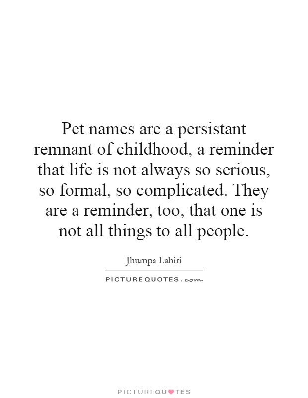 Pet names are a persistant remnant of childhood, a reminder that life is not always so serious, so formal, so complicated. They are a reminder, too, that one is not all things to all people Picture Quote #1