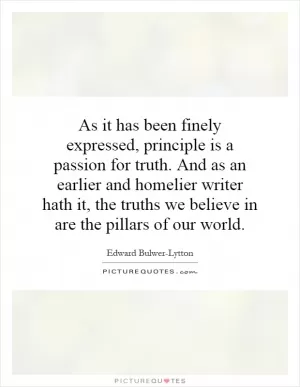 As it has been finely expressed, principle is a passion for truth. And as an earlier and homelier writer hath it, the truths we believe in are the pillars of our world Picture Quote #1