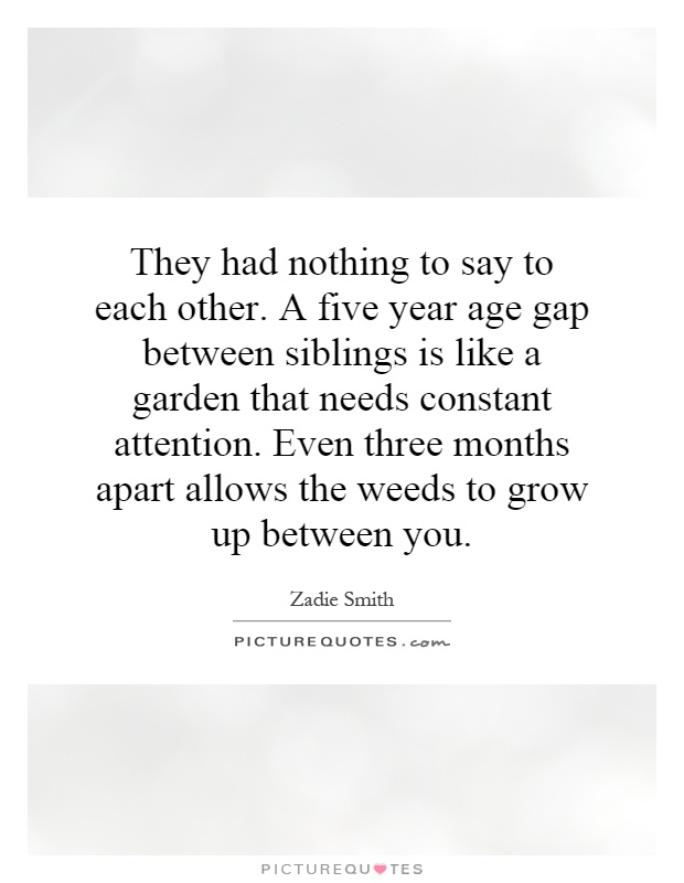 They had nothing to say to each other. A five year age gap between siblings is like a garden that needs constant attention. Even three months apart allows the weeds to grow up between you Picture Quote #1