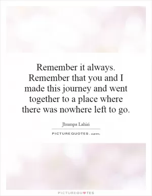 Remember it always. Remember that you and I made this journey and went together to a place where there was nowhere left to go Picture Quote #1